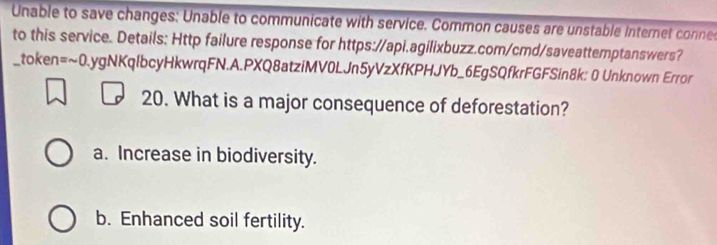 Unable to save changes: Unable to communicate with service. Common causes are unstable Internet conne
to this service. Details: Http failure response for https://api.agilixbuzz.com/cmd/saveattemptanswers?
_token =sim 0.ygNKqlbc cyHkwrqFN.A.PXQ8atziMV0LJn5yVzXfKPHJYb_6EgSQfkrFGFSin8k: 0 Unknown Error
20. What is a major consequence of deforestation?
a. Increase in biodiversity.
b. Enhanced soil fertility.