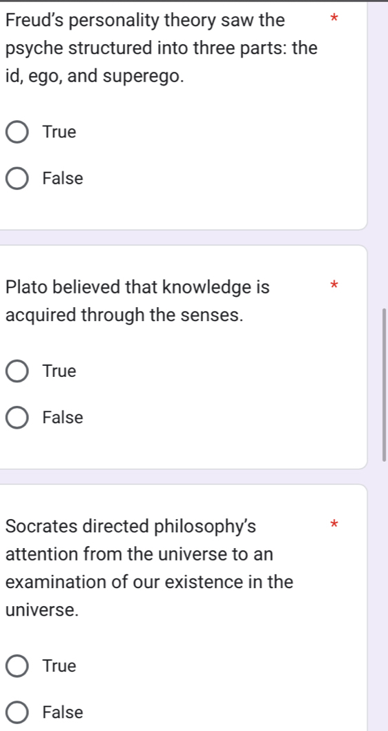 Freud’s personality theory saw the *
psyche structured into three parts: the
id, ego, and superego.
True
False
Plato believed that knowledge is *
acquired through the senses.
True
False
Socrates directed philosophy's
*
attention from the universe to an
examination of our existence in the
universe.
True
False