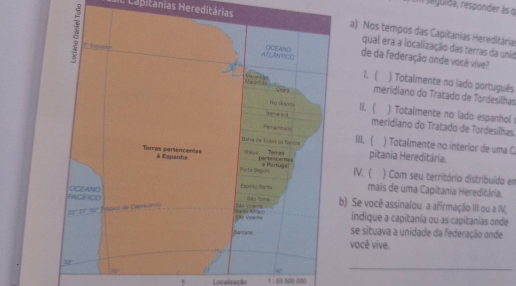 seguida, responder às o 
Il. Capitánias Hereditárias 
a) Nos tempos das Capitanias Hereditária 
qual era a localização das terras da unid 
0' Equador 
OCEANO 
ATLANTICO 
de da federação onde você vive? 
1. ( ) Totalmente no lado português 
Maranhão 
Maranhão meridiano do Tratado de Tordesilhas 
Ceara 
Rio Grande 
II. ( ) Totalmente no lado espanhol 
Itamaracá meridiano do Tratado de Tordesilhas. 
Pernambuco 
Bahia de Todos os Santos 
III.( ) Totalmente no interior de uma C 
Terras pertencentes lihóus Terras 
pertencentes 
pitania Hereditária. 
à Espanha a Portugal 
Porto Seguro 
IV.( ) Com seu território distribuído em 
OCEANO 
Espírito Santo 
mais de uma Capitania Hereditária. 
PACÍFICO 
São Tomé 
São Vicente
23° 27°30° Trópico de Capricómio b) Se você assinalou a afirmação III ou a IV, 
Santo Amaro indique a capitania ou as capitanias onde 
Sãlo Vicente 
Santana 
se situava a unidade da federação onde 
você vive.
32°
70°
40°
_ 
Localização 1:53500000