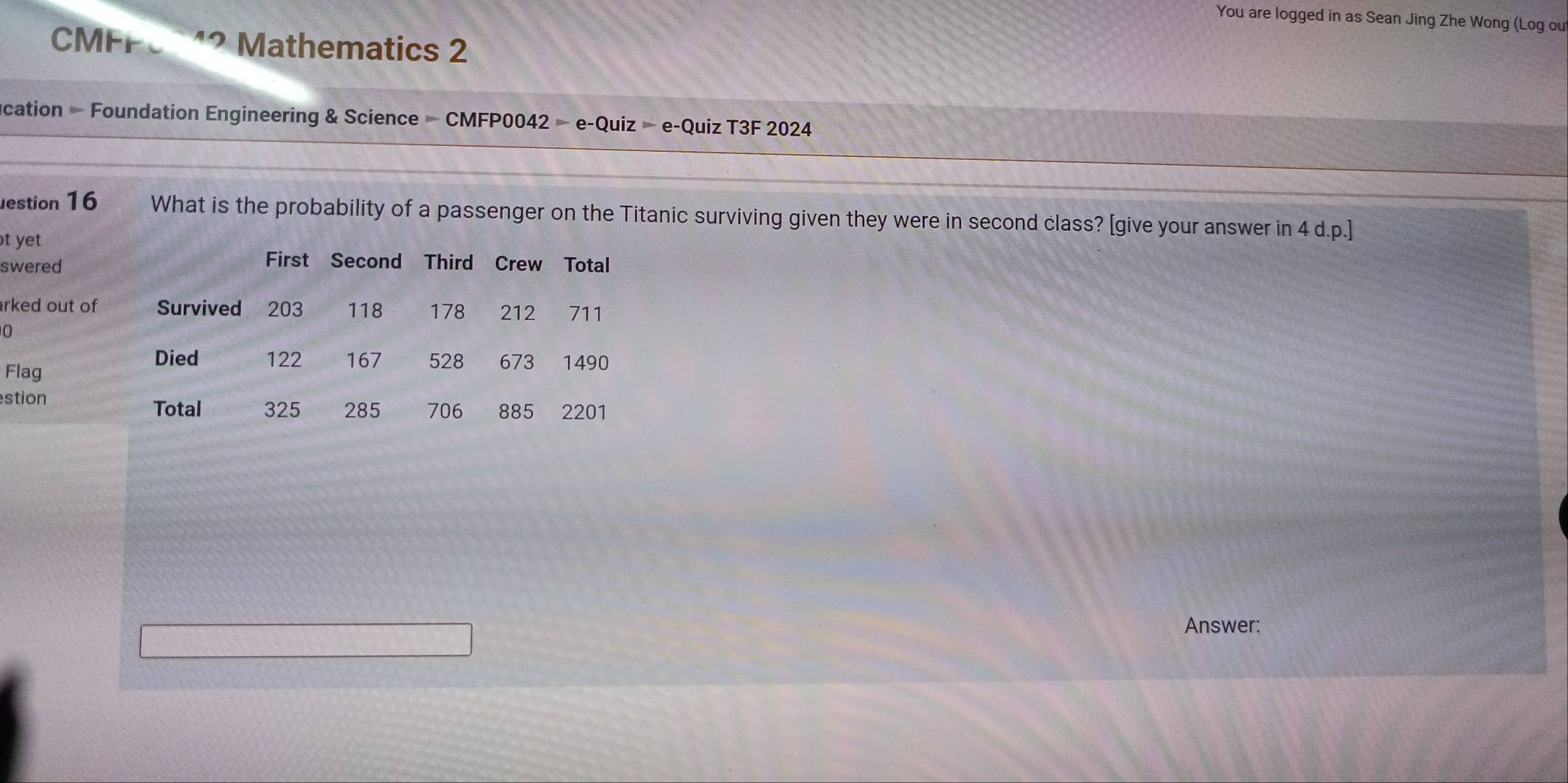 You are logged in as Sean Jing Zhe Wong (Log ou 
CMFF Mathematics 2 
cation - Foundation Engineering & Science - CMFP0042 - e-Quiz - e-Quiz T3F 2024 
estion 16 What is the probability of a passenger on the Titanic surviving given they were in second class? [give your answer in 4 d.p.] 
t yet 
swered 
rked out of 
0 
Flag 
stion 
Answer: