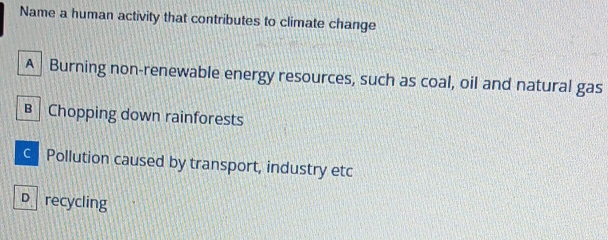 Name a human activity that contributes to climate change
A Burning non-renewable energy resources, such as coal, oil and natural gas
B Chopping down rainforests
c Pollution caused by transport, industry etc
D recycling