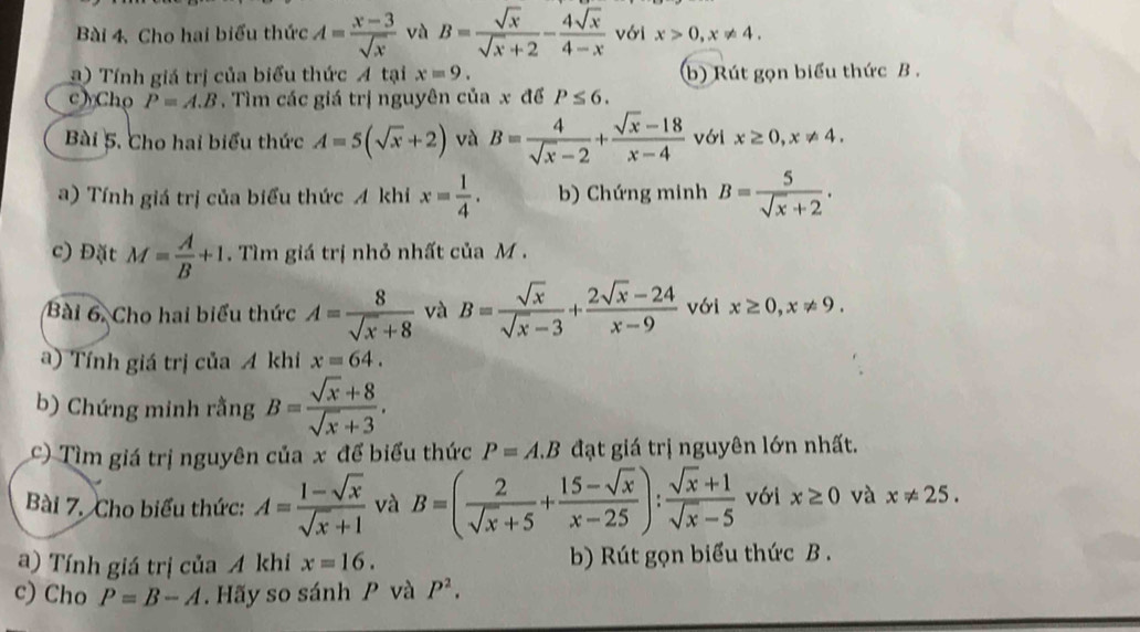 Cho hai biểu thức A= (x-3)/sqrt(x)  và B= sqrt(x)/sqrt(x)+2 - 4sqrt(x)/4-x  với x>0,x!= 4.
a ) Tính giá trị của biểu thức A tại x=9. b) Rút gọn biểu thức B .
c Cho P=A.B ,  Tìm các giá trị nguyên của x để P≤ 6.
Bài 5. Cho hai biểu thức A=5(sqrt(x)+2) và B= 4/sqrt(x)-2 + (sqrt(x)-18)/x-4  với x≥ 0,x!= 4.
a) Tính giá trị của biểu thức A khi x= 1/4 . b) Chứng minh B= 5/sqrt(x)+2 .
c) Đặt M= A/B +1. Tìm giá trị nhỏ nhất của M .
Bài 6. Cho hai biểu thức A= 8/sqrt(x)+8  và B= sqrt(x)/sqrt(x)-3 + (2sqrt(x)-24)/x-9  với x≥ 0,x!= 9.
a) Tính giá trị của A khi x=64.
b) Chứng minh rằng B= (sqrt(x)+8)/sqrt(x)+3 .
c) Tìm giá trị nguyên của x để biểu thức P=A.B đạt giá trị nguyên lớn nhất.
Bài 7. Cho biểu thức: A= (1-sqrt(x))/sqrt(x)+1  và B=( 2/sqrt(x)+5 + (15-sqrt(x))/x-25 ): (sqrt(x)+1)/sqrt(x)-5  với x≥ 0 và x!= 25.
a) Tính giá trị của A khi x=16. b) Rút gọn biểu thức B .
c) Cho P=B-A.  Hãy so sánh P và P^2.