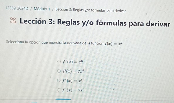 l2359_2024D / Módulo 1 / Lección 3: Reglas y/o fórmulas para derivar
Lección 3: Reglas y/o fórmulas para derivar
Selecciona la opción que muestra la derivada de la función f(x)=x^7
f'(x)=x^6
f'(x)=7x^6
f'(x)=x^8
f'(x)=7x^8