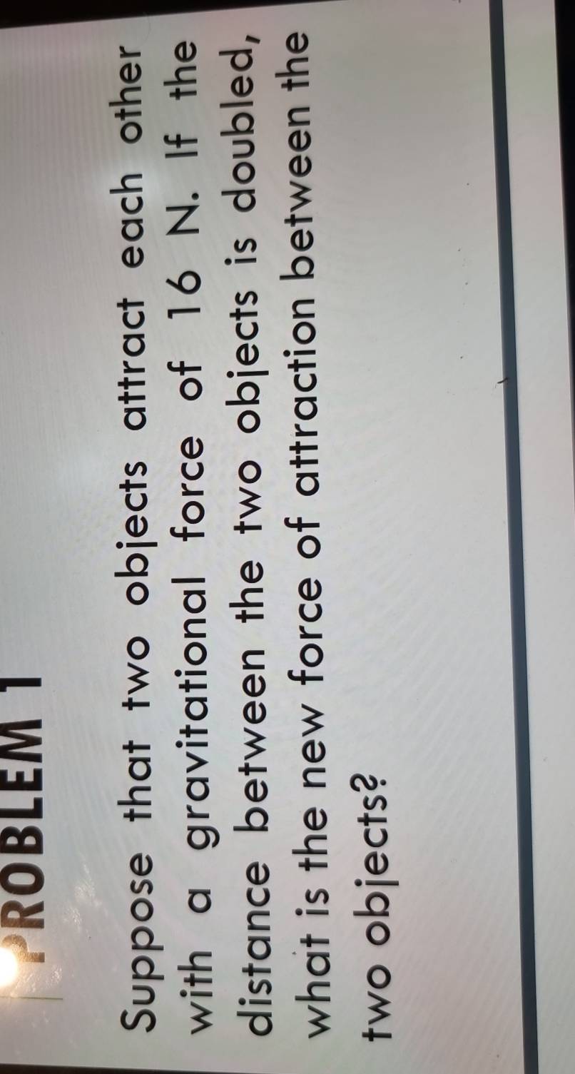 PROBLEM 1 
Suppose that two objects attract each other 
with a gravitational force of 16 N. If the 
distance between the two objects is doubled, 
what is the new force of attraction between the 
two objects?