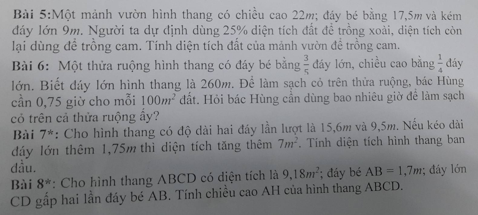 Một mảnh vườn hình thang có chiều cao 22m; đáy bé bằng 17,5m và kém 
đáy lớn 9m. Người ta dự định dùng 25% diện tích đất để trồng xoài, diện tích còn 
lại dùng để trồng cam. Tính diện tích đất của mảnh vườn để trồng cam. 
Bài 6: Một thửa ruộng hình thang có đáy bé bằng  3/5  đáy lớn, chiều cao bằng  1/4  đáy 
lớn. Biết đáy lớn hình thang là 260m. Để làm sạch cỏ trên thửa ruộng, bác Hùng 
cần 0,75 giờ cho mỗi 100m^2 đất. Hỏi bác Hùng cần dùng bao nhiêu giờ để làm sạch 
cỏ trên cả thửa ruộng ấy? 
Bài 7*: Cho hình thang có độ dài hai đáy lần lượt là 15,6m và 9,5m. Nếu kéo dài 
đáy lớn thêm 1,75m thì diện tích tăng thêm 7m^2. Tính diện tích hình thang ban 
đầu. 
Bài 8^* : Cho hình thang ABCD có diện tích là 9, 18m^2; đáy bé AB=1,7m; đáy lớn 
CD gấp hai lần đáy bé AB. Tính chiều cao AH của hình thang ABCD.