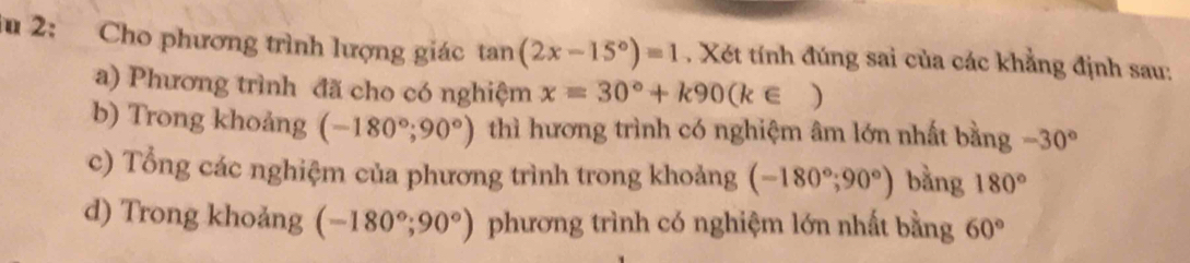 lu 2: Cho phương trình lượng giác tan (2x-15°)=1. Xét tính đúng sai của các khẳng định sau: 
a) Phương trình đã cho có nghiệm x=30°+k90(k∈ )
b) Trong khoảng (-180°;90°) thì hương trình có nghiệm âm lớn nhất bằng -30°
c) Tổng các nghiệm của phương trình trong khoảng (-180°;90°) bằng 180°
d) Trong khoảng (-180°;90°) phương trình có nghiệm lớn nhất bằng 60°