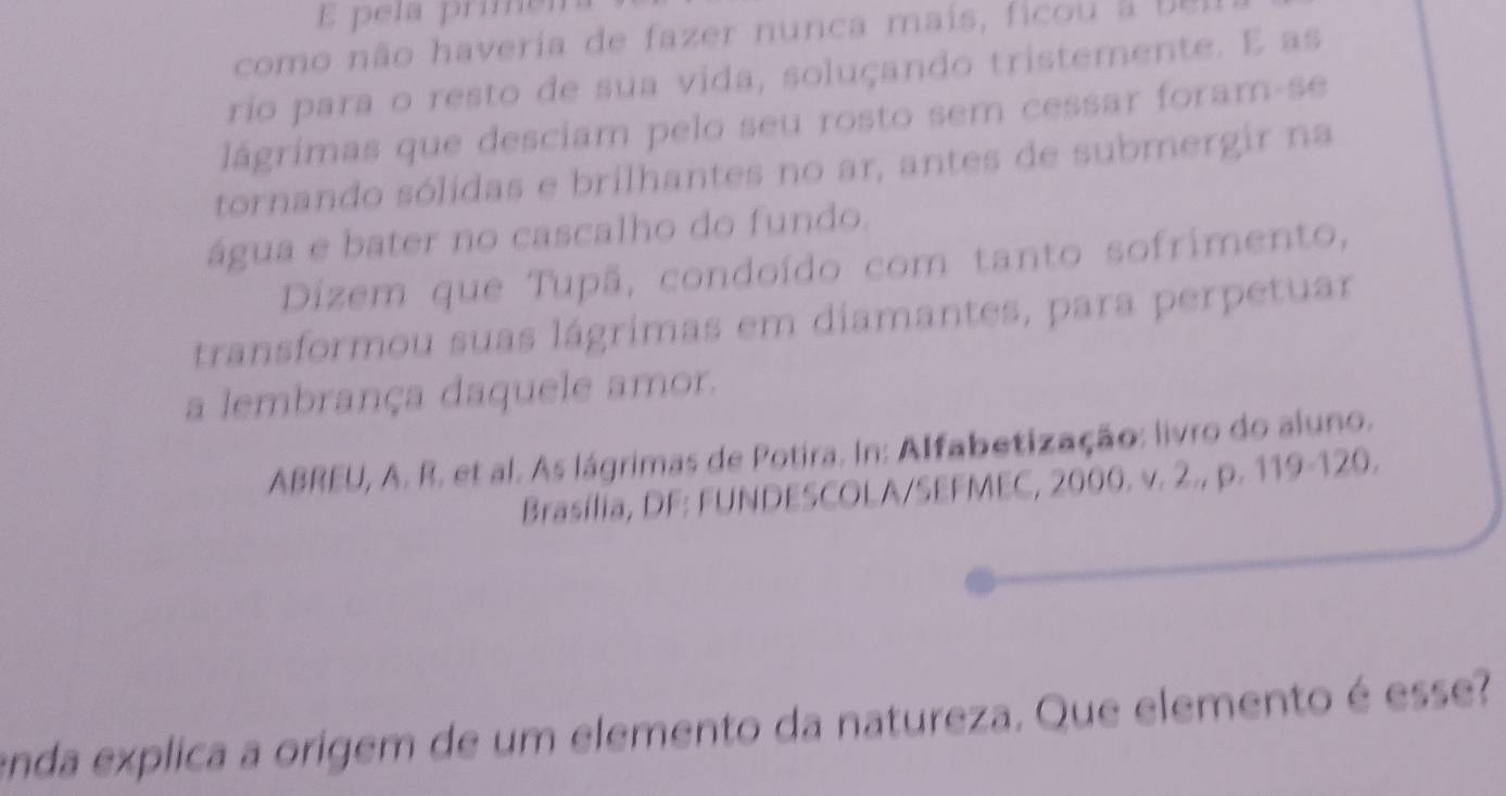 pela primen 
como não haveria de fazer nunca maís, ficou b r 
rio para o resto de sua vida, soluçando tristemente. E as 
lágrimas que desciam pelo seu rosto sem cessar foram-se 
tornando sólidas e brilhantes no ar, antes de submergir na 
água e bater no cascalho do fundo. 
Dizem que Tupã, condoído com tanto sofrimento, 
transformou suas lágrimas em diamantes, para perpetuar 
a lembrança daquele amor. 
ABREU, A. R. et al. As lágrimas de Potira. In: Alfabetização: livro do aluno. 
Brasília, DF: FUNDESCOLA/SEFMEC, 2000. v. 2., p. 119-120. 
enda explica a origem de um elemento da natureza. Que elemento é esse?