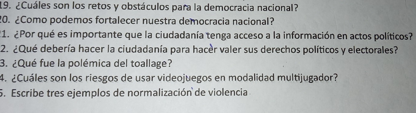 ¿Cuáles son los retos y obstáculos para la democracia nacional? 
20. ¿Como podemos fortalecer nuestra democracia nacional? 
21. ¿Por qué es importante que la ciudadanía tenga acceso a la información en actos políticos? 
2. ¿Qué debería hacer la ciudadanía para hacer valer sus derechos políticos y electorales? 
3. ¿Qué fue la polémica del toallage? 
4. ¿Cuáles son los riesgos de usar videojuegos en modalidad multijugador? 
5. Escribe tres ejemplos de normalización de violencia .