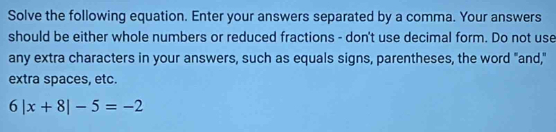 Solve the following equation. Enter your answers separated by a comma. Your answers 
should be either whole numbers or reduced fractions - don't use decimal form. Do not use 
any extra characters in your answers, such as equals signs, parentheses, the word "and," 
extra spaces, etc.
6|x+8|-5=-2