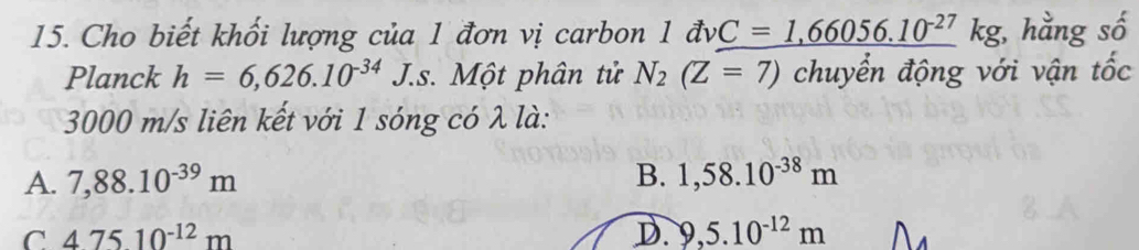 Cho biết khối lượng của 1 đơn vị carbon 1 đv vC=1,66056.10^(-27) kg, hằng số
Planck h=6,626.10^(-34)J. s. Một phân tử N_2(Z=7) chuyển động với vận tốc
3000 m/s liên kết với 1 sóng có λ là:
A. 7,88.10^(-39)m B. 1,58.10^(-38)m
C 47510^(-12)m
D. 9,5.10^(-12)m