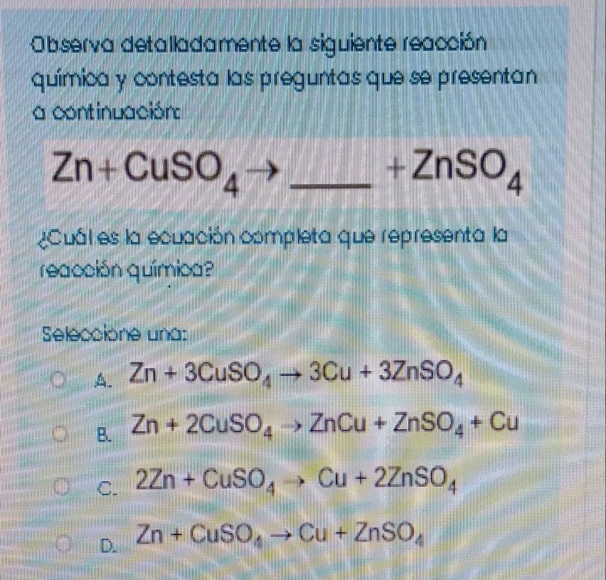 Observa detalladamente la siguiente reacción
química y contesta las preguntas que se presentan
a continuación:
Zn+CuSO_4to _ 
+ZnSO_4
¿Cuál es la ecuación completa que representa la
reacción química?
Seleccione una:
A. Zn+3CuSO_4to 3Cu+3ZnSO_4
B. Zn+2CuSO_4to ZnCu+ZnSO_4+Cu
C. 2Zn+CuSO_4to Cu+2ZnSO_4
D. Zn+CuSO_4to Cu+ZnSO_4