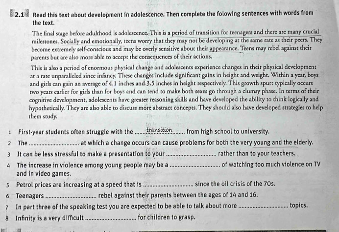 2.1 Read this text about development in adolescence. Then complete the folowing sentences with words from 
the text. 
The final stage before adulthood is adolescence. This is a period of transition for teenagers and there are many crucial 
milestones. Socially and emotionally, teens worry that they may not be developing at the same rate as their peers. They 
become extremely self-conscious and may be overly sensitive about their appearance. Teens may rebel against their 
parents but are also more able to accept the consequences of their actions. 
This is also a period of enormous physical change and adolescents experience changes in their physical development 
at a rate unparalleled since infancy. These changes include significant gains in height and weight. Within a year, boys 
and girls can gain an average of 4.1 inches and 3.5 inches in height respectively. This growth spurt typically occurs 
two years earlier for girls than for boys and can tend to make both sexes go through a clumsy phase. In terms of their 
cognitive development, adolescents have greater reasoning skills and have developed the ability to think logically and 
hypothetically. They are also able to discuss more abstract concepts. They should also have developed strategies to help 
them study. 
1 First-year students often struggle with the _transition........ from high school to university. 
2 The _at which a change occurs can cause problems for both the very young and the elderly. 
3 It can be less stressful to make a presentation to your _rather than to your teachers. 
4 The increase in violence among young people may be a_ of watching too much violence on TV 
and in video games. 
5 Petrol prices are increasing at a speed that is _since the oil crisis of the 70s. 
6 Teenagers _rebel against their parents between the ages of 14 and 16. 
7 In part three of the speaking test you are expected to be able to talk about more_ topics. 
8 Infnity is a very difcult _for children to grasp.