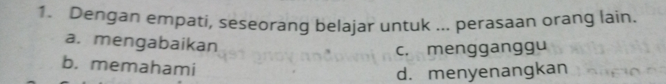 Dengan empati, seseorang belajar untuk ... perasaan orang lain.
a. mengabaikan
c. mengganggu
b. memahami
d. menyenangkan