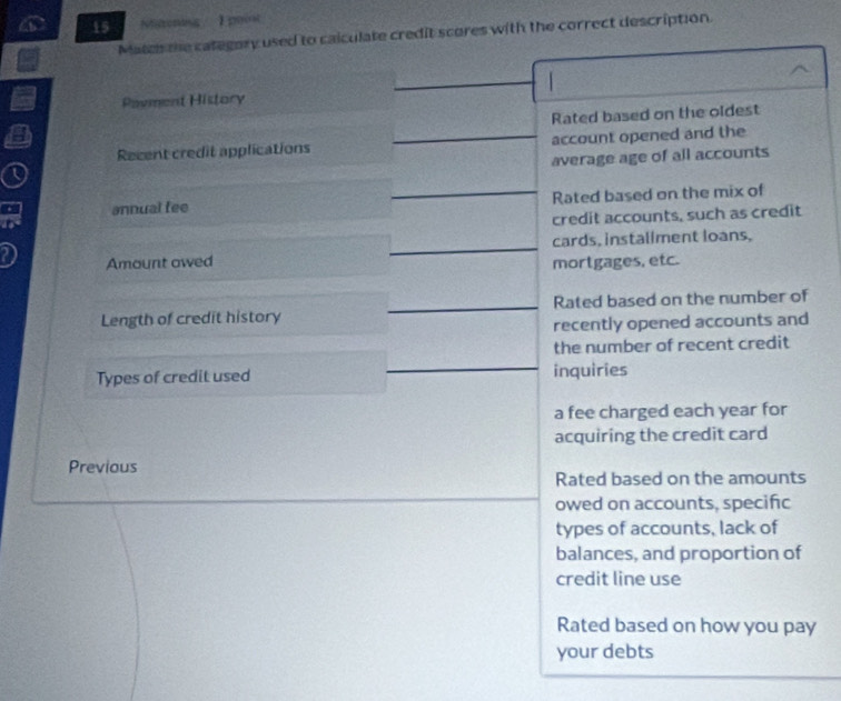 Miltoning / 1 poiot 
Matc the category used to caiculate credit scores with the correct description. 
Payment History 
Rated based on the oldest 
Recent credit applications account opened and the 
average age of all accounts 
annual fee Rated based on the mix of 
credit accounts, such as credit 
cards, instaliment loans, 
Amount owed mortgages, etc. 
Length of credit history Rated based on the number of 
recently opened accounts and 
the number of recent credit 
Types of credit used inquiries 
a fee charged each year for 
acquiring the credit card 
Previous 
Rated based on the amounts 
owed on accounts, specific 
types of accounts, lack of 
balances, and proportion of 
credit line use 
Rated based on how you pay 
your debts