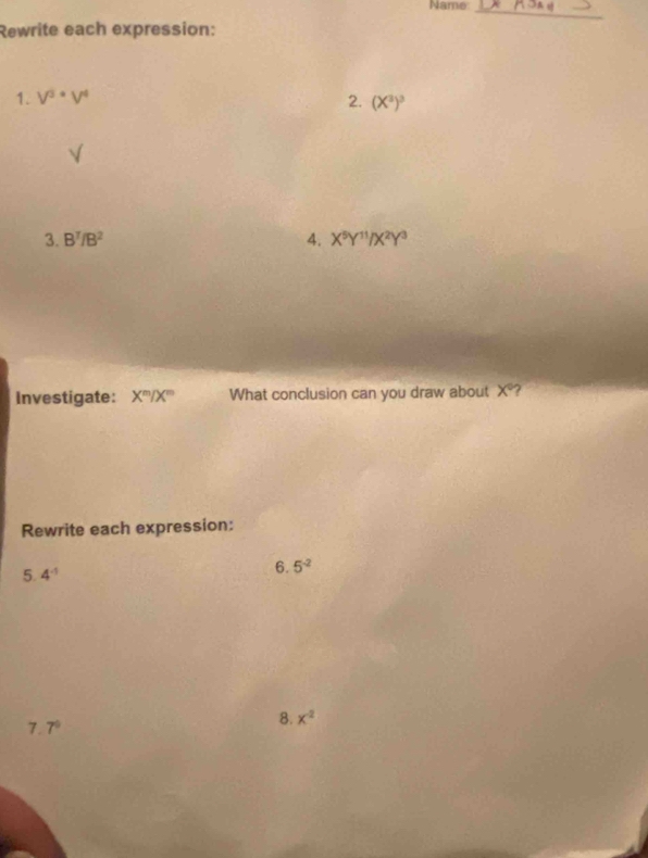 Name:_ 
Rewrite each expression: 
1. V^3· V^4 2. (X^2)^3
3. B^7/B^2 4. X^5Y^(11)/X^2Y^3
Investigate: X^m/X^m What conclusion can you draw about X? 
Rewrite each expression: 
5. 4^(-1)
6. 5^(-2)
7.7°
8. x^2