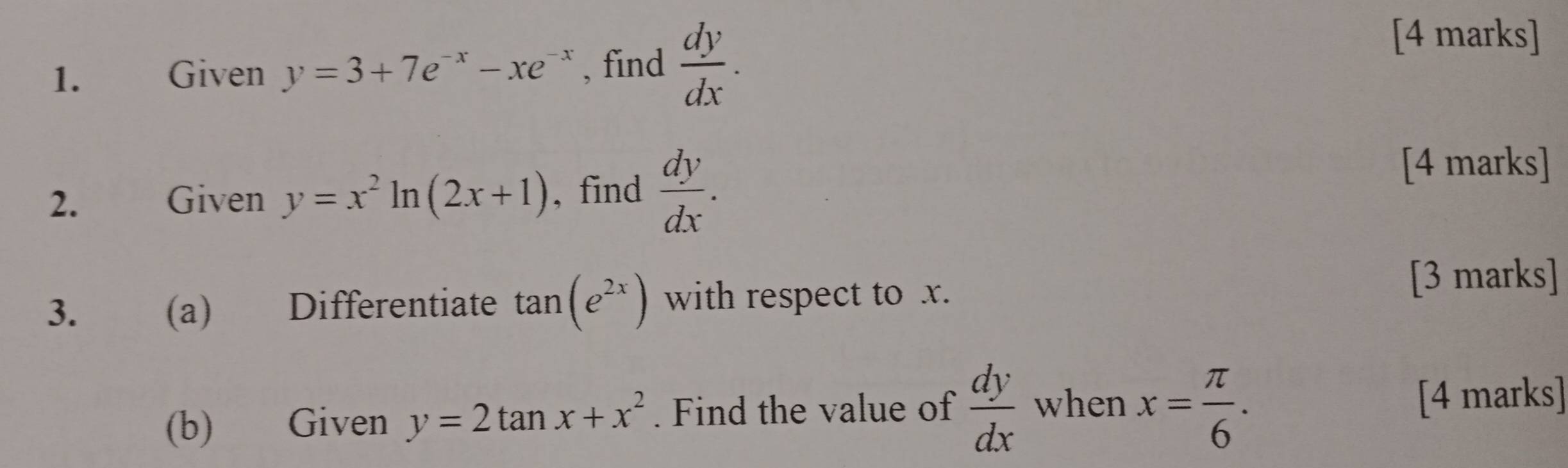 Given y=3+7e^(-x)-xe^(-x) , find  dy/dx . 
[4 marks] 
2. Given y=x^2ln (2x+1) , find  dy/dx . 
[4 marks] 
3. (a) Differentiate tan (e^(2x)) with respect to x. 
[3 marks] 
(b) Given y=2tan x+x^2. Find the value of  dy/dx  when x= π /6 . [4 marks]