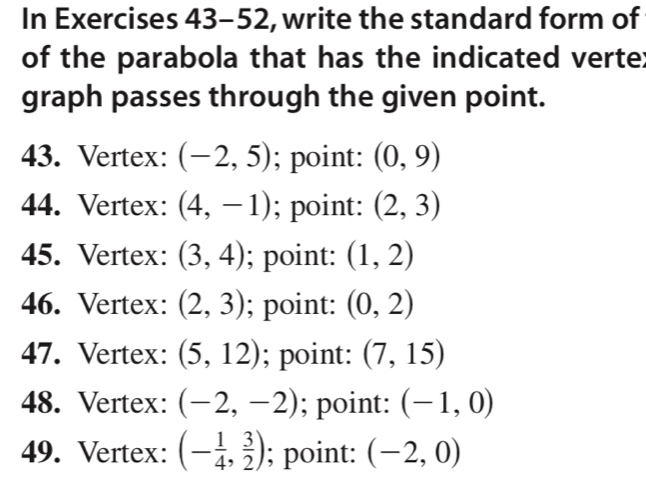 In Exercises 43-52, write the standard form of 
of the parabola that has the indicated verte; 
graph passes through the given point. 
43. Vertex: (-2,5); point: (0,9)
44. Vertex: (4,-1); point: (2,3)
45. Vertex: (3,4); point: (1,2)
46. Vertex: (2,3); point: (0,2)
47. Vertex: (5,12); point: (7,15)
48. Vertex: (-2,-2); point: (-1,0)
49. Vertex: (- 1/4 , 3/2 ); point: (-2,0)