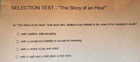 SELECTION TEST - "The Story of an Hour"
In "The Story of an Hour," how does Mrs. Mallard react initially to the news of her husband's death?
with sudden, wild weeping
with a paralyzed inability to accept its meaning
with a shriek of joy and relief
with a sigh and a dull stare in her eyes