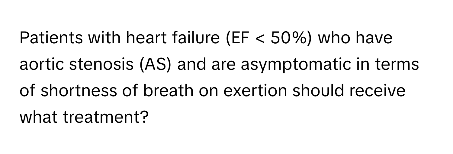 Patients with heart failure (EF < 50%) who have aortic stenosis (AS) and are asymptomatic in terms of shortness of breath on exertion should receive what treatment?