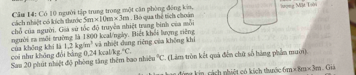 Có 10 người tập trung trong một căn phòng đóng kín, 
cách nhiệt có kích thước 5m* 10m* 3m. Bỏ qua thể tích choán lượng Mặt Trời 
chỗ của người. Giả sử tốc độ truyền nhiệt trung bình của mỗi 
người ra môi trường là 1800 kcal/ngày. Biết khối lượng riêng 
của không khí là 1,2kg/m^3 và nhiệt dung riêng của không khí 
coi như không đổi bằng 0, 24kcal/kg.^circ C. 
Sau 20 phút nhiệt độ phòng tăng thêm bao nhiêu°C. (Làm tròn kết quả đến chữ số hàng phần mười). 
óng kín, cách nhiệt có kích thước 6m* 8m* 3m. Giả