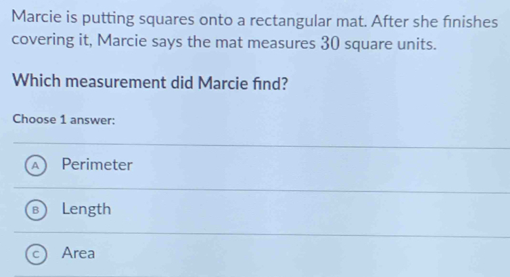 Marcie is putting squares onto a rectangular mat. After she finishes
covering it, Marcie says the mat measures 30 square units.
Which measurement did Marcie find?
Choose 1 answer:
Perimeter
Length
Area