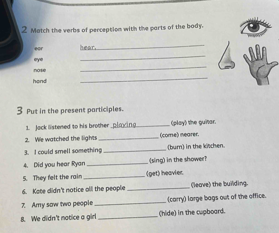 Match the verbs of perception with the parts of the body. 
ear hear, 
_ 
eye 
_ 
nose 
_ 
hand 
_ 
Put in the present participles. 
1. Jack listened to his brother playing_ (play) the guitar. 
2. We watched the lights _(come) nearer. 
3. I could smell something _(burn) in the kitchen. 
4. Did you hear Ryan _(sing) in the shower? 
5. They felt the rain _(get) heavier. 
6. Kate didn't notice all the people _(leave) the building. 
7. Amy saw two people _(carry) large bags out of the office. 
8. We didn't notice a girl _(hide) in the cupboard.