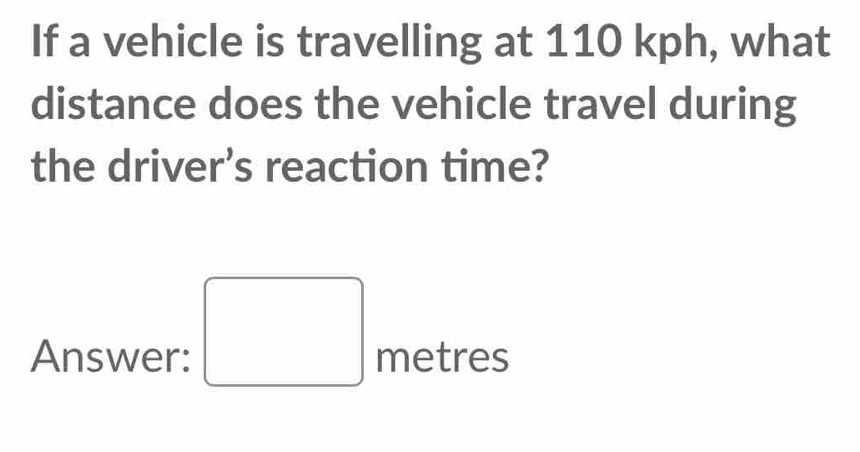 If a vehicle is travelling at 110 kph, what 
distance does the vehicle travel during 
the driver’s reaction time? 
Answer: □ metres