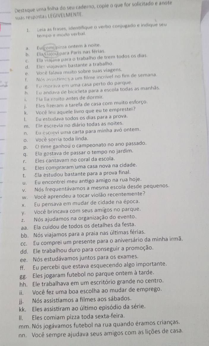 Destaque uma folha do seu caderno, copie o que for solicitado e anote
suas respostas LEGIVELMENTE.
1. Leia as frases, identifique o verbo conjugado e indique seu
tempo e modo verbal.
a. Eu comi pizza ontem à noite.
b. Elaviajou para Paris nas férias.
c. Ela viajava para o trabalho de trem todos os dias.
d. Eles viajavam bastante a trabalho.
e. Você falava muito sobre suas viagens.
f. Nós assistimos a um filme incrível no fim de semana.
g. Eu morava em uma casa perto do parque.
h. Eu andava de bicicleta para a escola todas as manhãs.
i. Fia lia muito antes de dormir.
j. Eles fizeram a tarefa de casa com muito esforço.
k. Você leu aquele livro que eu te emprestei?
l. Eu estudava todos os dias para a prova.
m. Ele escrevia no diário todas as noites.
n. Eu escrevi uma carta para minha avó ontem.
o. Você sorria toda linda.
p. O time ganhou o campeonato no ano passado.
q. Ela gostava de passar o tempo no jardim.
r. Eles cantavam no coral da escola.
s. Eles compraram uma casa nova na cidade.
t. Ela estudou bastante para a prova final.
u. Eu encontrei meu antigo amigo na rua hoje.
v. Nós frequentávamos a mesma escola desde pequenos.
w. Você aprendeu a tocar violão recentemente?
x. Eu pensava em mudar de cidade na época.
y. Você brincava com seus amigos no parque.
z. Nós ajudamos na organização do evento.
aa. Ela cuidou de todos os detalhes da festa.
bb. Nós viajamos para a praia nas últimas férias.
cc. Eu comprei um presente para o aniversário da minha irmã.
dd. Ele trabalhou duro para conseguir a promoção.
ee. Nós estudávamos juntos para os exames.
ff. Eu percebi que estava esquecendo algo importante.
gg. Eles jogaram futebol no parque ontem à tarde.
hh. Ele trabalhava em um escritório grande no centro.
ii. Você fez uma boa escolha ao mudar de emprego.
jj. Nós assistíamos a filmes aos sábados.
kk. Eles assistiram ao último episódio da série.
II. Eles comiam pizza toda sexta-feira.
mm. Nós jogávamos futebol na rua quando éramos crianças.
nn. Você sempre ajudava seus amigos com as lições de casa.