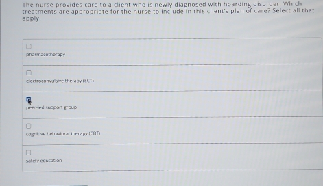 The nurse provides care to a client who is newly diagnosed with hoarding disorder. Which
treatments are appropriate for the nurse to include in this client's plan of care? Select all that
apply.
pharmacotherapy
electroconvuisive therapy (ECT)
peer-led support group
cognitive behavioral therapy (CBT)
saflety education