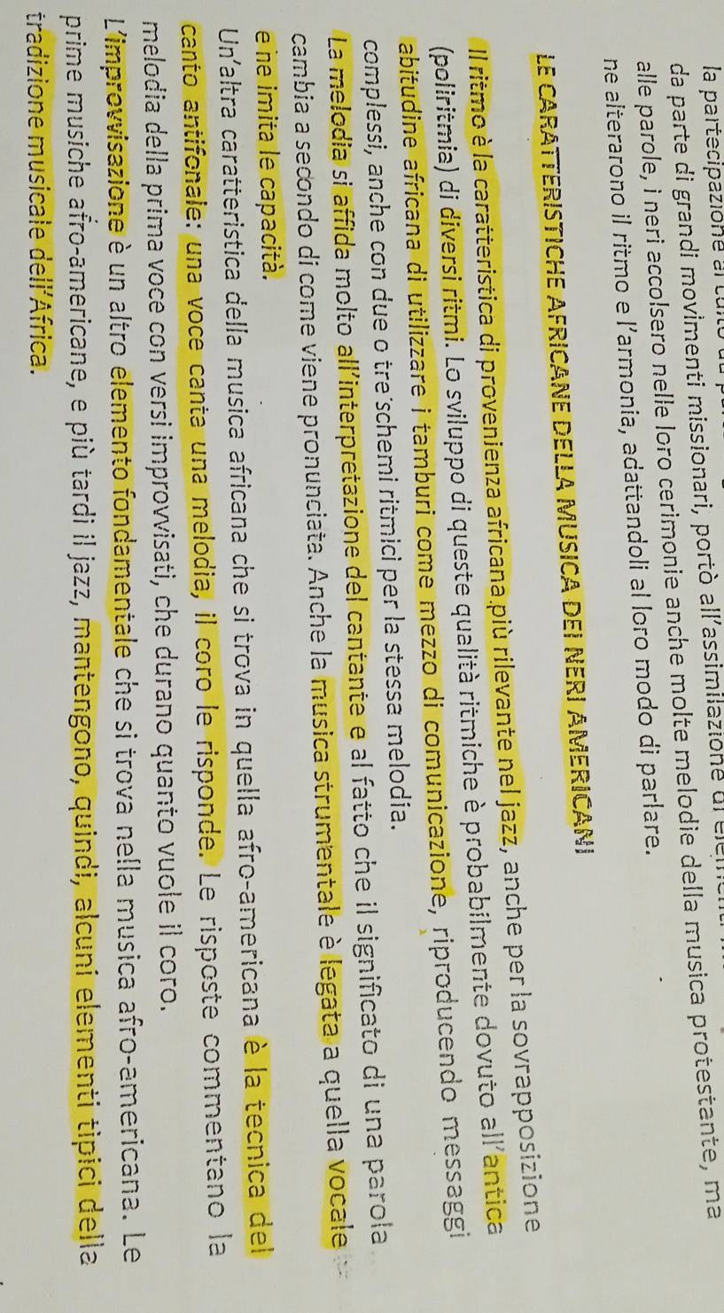 la partecipazione ar tui 
da parte di grandi movimenti missionari, portò all'assimilazione dr ce 
alle parole, i neri accolsero nelle loro cerimonie anche molte melodie della musica protestante, ma 
ne alterarono il ritmo e l’armonia, adattandoli al loro modo di parlare. 
LE CARATTERISTICHE AFRICANE DELLA MUSICA DEI NERI AMERICANI 
Il ritmo è la caratteristica di provenienza africana.più rilevante nel jazz, anche per la sovrapposizione 
(poliritmia) di diversi ritmi. Lo sviluppo di queste qualità ritmiche è probabilmente dovuto all'antica 
abitudine africana di utilizzare i tamburi come mezzo di comunicazione, riproducendo messaggi 
complessi, anche con due o tre schemi ritmici per la stessa melodia. 
La melodia si affida molto all'interpretazione del cantante e al fatto che il significato di una parola 
cambia a secondo di come viene pronunciata. Anche la musica strumentale è legata a quella vocale 
e ne imita le capacità. 
Unaltra caratteristica della musica africana che si trova in quella afro-americana è la tecnica del 
canto antifonale: una voce canta una melodia, il coro le risponde. Le risposte commentano la 
melodia della prima voce con versi improvvisati, che durano quanto vuole il coro. 
L'improvvisazione è un altro elemento fondamentale che si trova nella musica afro-americana. Le 
prime musiche afro-americane, e più tardi il jazz, mantengono, quindi, alcuni elementi tipici della 
tradizione musicale dellíÁfrica.