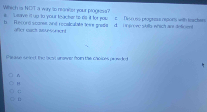 Which is NOT a way to monitor your progress?
a. Leave it up to your teacher to do it for you c. Discuss progress reports with teachers
b Record scores and recalculate term grade d. Improve skills which are deficient
after each assessment
Please select the best answer from the choices provided
A
B
C
D