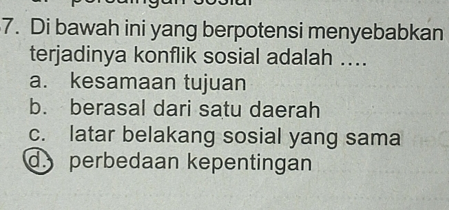 Di bawah ini yang berpotensi menyebabkan
terjadinya konflik sosial adalah ....
a. kesamaan tujuan
b. berasal dari satu daerah
c. latar belakang sosial yang sama
d. perbedaan kepentingan