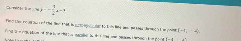 Consider the line y=- 3/2 x-3. 
Find the equation of the line that is perpendicular to this line and passes through the point (-4,-4). 
Find the equation of the line that is parallel to this line and passes through the point (-4-4)