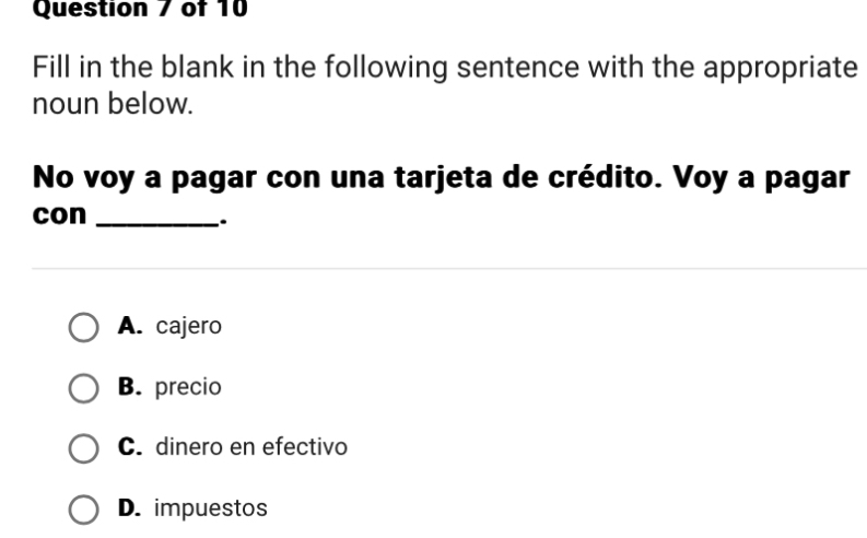 Fill in the blank in the following sentence with the appropriate
noun below.
No voy a pagar con una tarjeta de crédito. Voy a pagar
con_
.
A. cajero
B. precio
C. dinero en efectivo
D. impuestos