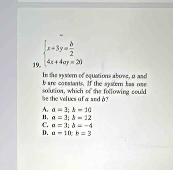 beginarrayl x+3y= b/2  4x+4ay=20endarray.
In the system of equations above, a and
b are constants. If the system has one
solution, which of the following could
be the values of a and b?
A. a=3; b=10
B. a=3; b=12
C. a=3; b=-4
D. a=10; b=3