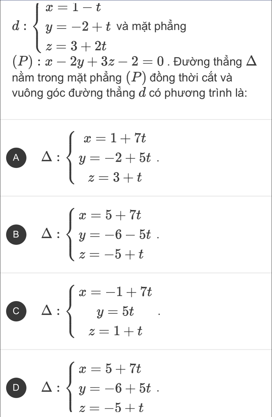 d:beginarrayl x=1-t y=-2+t z=3+2tendarray. và mặt phẳng
(P):x-2y+3z-2=0. Đường thẳng △
nằm trong mặt phẳng (P) đồng thời cắt và
vuông góc đường thẳng đ có phương trình là:
A △ :beginarrayl x=1+7t y=-2+5t. z=3+tendarray.
B △ :beginarrayl x=5+7t y=-6-5t. z=-5+tendarray.
C Delta :beginarrayl x=-1+7t y=5t z=1+tendarray..
D △ :beginarrayl x=5+7t y=-6+5t. z=-5+tendarray.