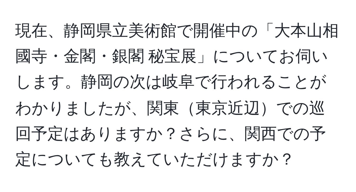 現在、静岡県立美術館で開催中の「大本山相國寺・金閣・銀閣 秘宝展」についてお伺いします。静岡の次は岐阜で行われることがわかりましたが、関東東京近辺での巡回予定はありますか？さらに、関西での予定についても教えていただけますか？