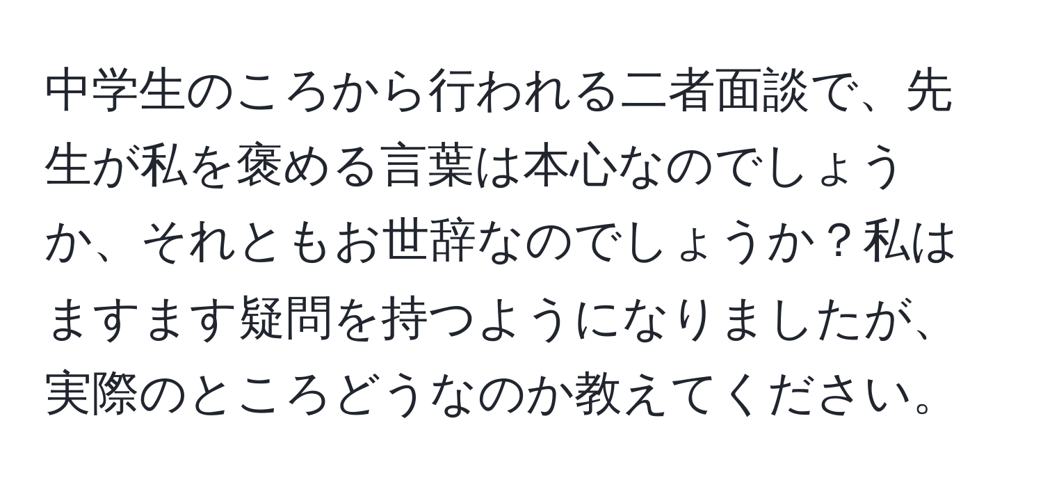 中学生のころから行われる二者面談で、先生が私を褒める言葉は本心なのでしょうか、それともお世辞なのでしょうか？私はますます疑問を持つようになりましたが、実際のところどうなのか教えてください。