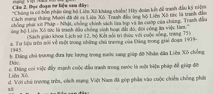 mạng Việt Năm với thc
Câu 2. Đọc đoạn tư liệu sau đây:
“Chúng ta có bốn phận ủng hộ Liên Xô kháng chiến! Hãy doàn kết để tranh đấu kỷ niệm
Cách mạng tháng Mười đã đẻ ra Liên Xô. Tranh đầu ủng hộ Liên Xô tức là tranh đầu
chống phát xít Pháp - Nhật, chống chính sách lừa bịp và ăn cướp của chúng. Tranh đấu
ủng hộ Liên Xô tức là tranh dấu chống sinh hoạt đất đỏ, đòi công ăn việc làm.'
(Sách giáo khoa Lịch sử 12, bộ Kết nối tri thức với cuộc sống, trang 75)
a. Tư liệu trên nói về một trong những chủ trương của Đảng trong giai đoạn 1939-
1945.
b. Đảng chủ trương đưa lực lượng trong nước sang giúp đỡ Nhân dân Liên Xô chống
Đức.
c. Đảng coi việc đầy mạnh cuộc đấu tranh trong nước là một biện pháp để giúp đỡ
Liên Xô.
d. Với chủ trương trên, cách mạng Việt Nam đã góp phần vào cuộc chiến chống phát
xít