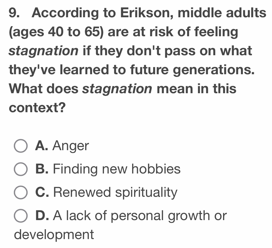 According to Erikson, middle adults
(ages 40 to 65) are at risk of feeling
stagnation if they don't pass on what
they've learned to future generations.
What does stagnation mean in this
context?
A. Anger
B. Finding new hobbies
C. Renewed spirituality
D. A lack of personal growth or
development