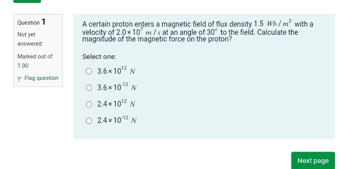 A certain proton enters a magnetic field of flux density 1.5Wb/m^2 with a
Not yet velocity of 2.0* 10^7m/s at an angle of 30° to the field. Calculate the
answered magnifude of the magnetic force on the proton?
Marked out of Select one:
1.00
3.6* 10^(12)N
Flag question
3.6* 10^(-12)N
2.4* 10^(12)N
2.4* 10^(-12)N
Next page