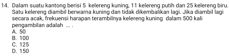 Dalam suatu kantong berisi 5 kelereng kuning, 11 kelereng putih dan 25 kelereng biru.
Satu kelereng diambil berwarna kuning dan tidak dikembalikan lagi. Jika diambil lagi
secara acak, frekuensi harapan terambilnya kelereng kuning dalam 500 kali
pengambilan adalah ... .
A. 50
B. 100
C. 125
D. 150