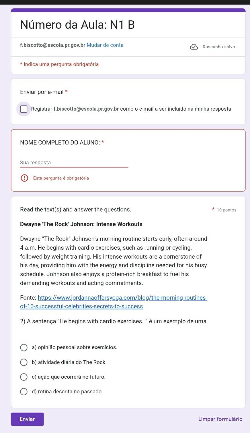 Número da Aula: N1 B
f.biscotto@escola.pr.gov.br Mudar de conta Rascunho salvo.
Indica uma pergunta obrigatória
Enviar por e-mail *
Registrar f.biscotto@escola.pr.gov.br como o e-mail a ser incluído na minha resposta
NOME COMPLETO DO ALUNO: *
Sua resposta
Esta pergunta é obrigatória
Read the text(s) and answer the questions. 10 pontos
Dwayne 'The Rock' Johnson: Intense Workouts
Dwayne “The Rock” Johnson’s morning routine starts early, often around
4 a.m. He begins with cardio exercises, such as running or cycling,
followed by weight training. His intense workouts are a cornerstone of
his day, providing him with the energy and discipline needed for his busy
schedule. Johnson also enjoys a protein-rich breakfast to fuel his
demanding workouts and acting commitments.
Fonte: https://www.jordannaoffersyoga.com/blog/the-morning-routines-
of-10-successful-celebrities-secrets-to-success
2) A sentença “He begins with cardio exercises...” é um exemplo de uma
a) opinião pessoal sobre exercícios.
b) atividade diária do The Rock.
c) ação que ocorrerá no futuro.
d) rotina descrita no passado.
Enviar Limpar formulário