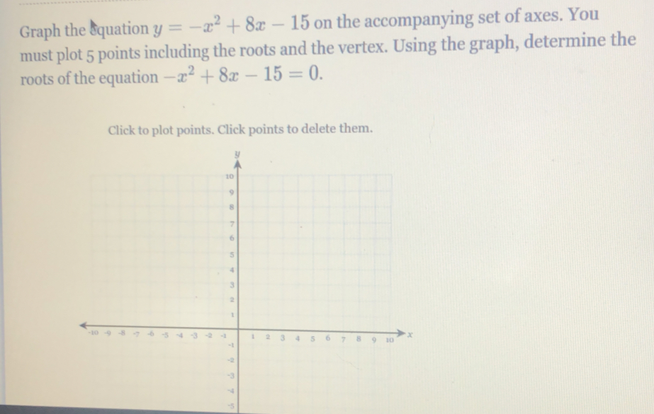 Graph the squation y=-x^2+8x-15 on the accompanying set of axes. You
must plot 5 points including the roots and the vertex. Using the graph, determine the
roots of the equation -x^2+8x-15=0. 
Click to plot points. Click points to delete them.
-5