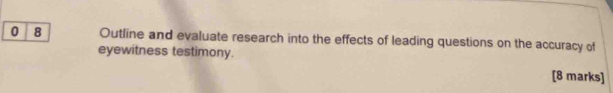 0 8 Outline and evaluate research into the effects of leading questions on the accuracy of 
eyewitness testimony. 
[8 marks]