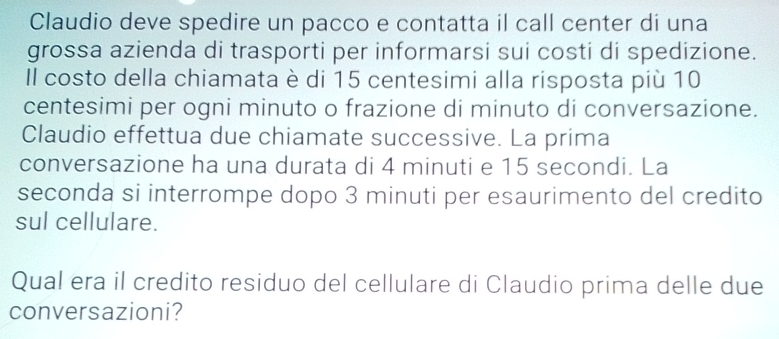 Claudio deve spedire un pacco e contatta il call center di una 
grossa azienda di trasporti per informarsi sui costi di spedizione. 
Il costo della chiamata è di 15 centesimi alla risposta più 10
centesimi per ogni minuto o frazione di minuto di conversazione. 
Claudio effettua due chiamate successive. La prima 
conversazione ha una durata di 4 minuti e 15 secondi. La 
seconda si interrompe dopo 3 minuti per esaurimento del credito 
sul cellulare. 
Qual era il credito residuo del cellulare di Claudio prima delle due 
conversazioni?