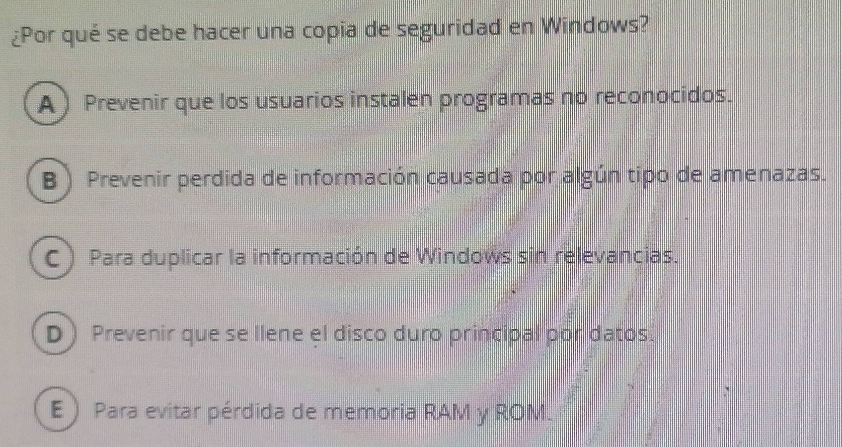 ¿Por qué se debe hacer una copia de seguridad en Windows?
A ) Prevenir que los usuarios instalen programas no reconocidos.
B) Prevenir perdida de información causada por algún tipo de amenazas.
C ) Para duplicar la información de Windows sin relevancias.
D  Prevenir que se llene el disco duro principal por datos.
E ) Para evitar pérdida de memoria RAM y ROM.