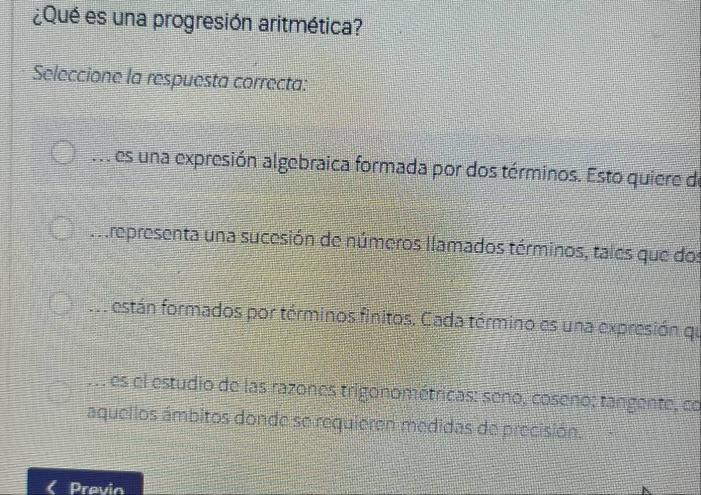 ¿Qué es una progresión aritmética? 
Seleccione la respuesta correcta: 
v es una expresión algebraica formada por dos términos. Esto quiere de 
in representa una sucesión de números llamados términos, tales que dos 
están formados por términos finitos. Cada término es una expresión qu 
es el estudio de las razones trigonométricas: seno, coseno; tangente, co 
aquellos ámbitos donde se requieren medidas de precisión. 
Previn