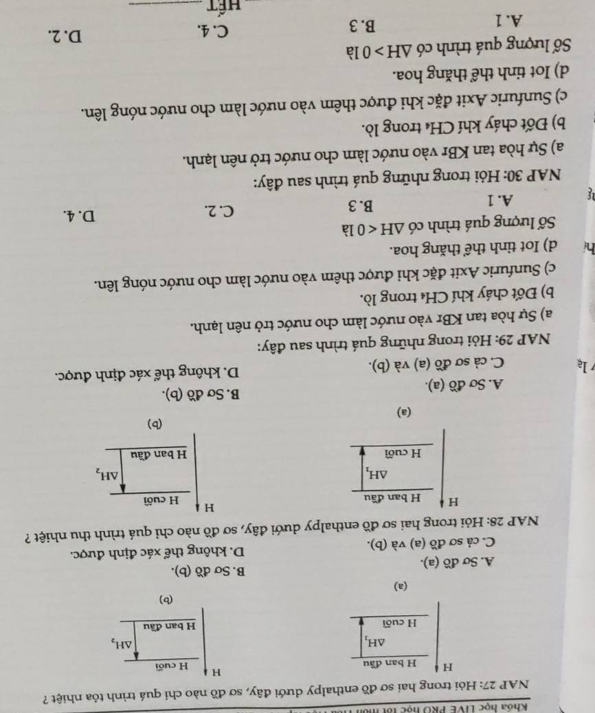 Khóa học LIVE PRO học tốt môn
NAP 27: Hỏi trong hai sơ đồ enthalpy dưới đây, sơ đồ nào chỉ quá trình tỏa nhiệt ?
H
H H ban đầu H cuối
△ H_1
△ H_2
H cuối H ban đầu
(b)
(a)
A. Sơ đồ (a).
B. Sơ đồ (b).
C. cả sơ đồ (a) và (b). D. không thể xác định được.
NAP 28: Hỏi trong hai sơ đồ enthalpy dưới đây, sơ đồ nào chỉ quá trình thu nhiệt ?
H H ban đầu
△ H_1
H cuối 
(a)
A. Sơ đồ (a).
B. Sơ đồ (b).
la
C. cả sơ đồ (a) và (b). D. không thể xác định được.
*  NAP 29: Hỏi trong những quá trình sau đây:
a) Sự hòa tan KBr vào nước làm cho nước trở nên lạnh.
b) Đốt cháy khí CH₄ trong lò.
c) Sunfuric Axit đặc khi được thêm vào nước làm cho nước nóng lên.
hi d) Iot tinh thể thăng hoa.
Số lượng quá trình có △ H<01</tex> à
C. 2. D. 4.
If
A. 1 B. 3
NAP 30: Hỏi trong những quá trình sau đây:
a) Sự hòa tan KBr vào nước làm cho nước trở nên lạnh.
b) Đốt cháy khí CH₄ trong lò.
c) Sunfuric Axit đặc khi được thêm vào nước làm cho nước nóng lên.
d) Iot tinh thể thăng hoa.
Số lượng quá trình có △ H>0 là
A. 1 B. 3 C. 4.
D. 2.
Hết_
