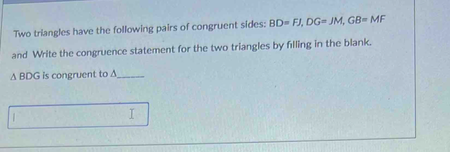 Two triangles have the following pairs of congruent sides: BD=FJ, DG=JM, GB=MF
and Write the congruence statement for the two triangles by filling in the blank.
△ BDG is congruent to Δ _ 
I